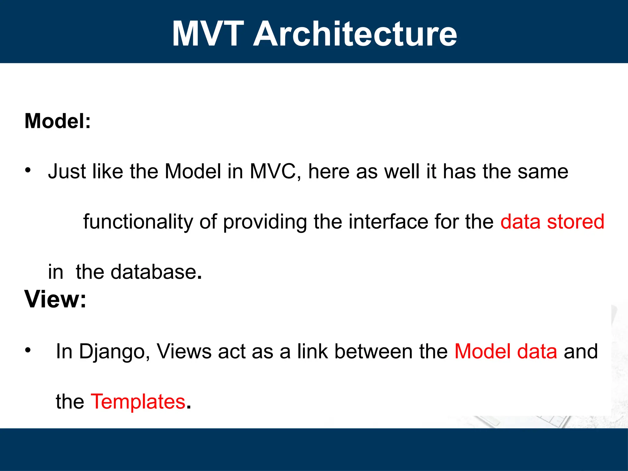 Model:
• Just like the Model in MVC, here as well it has the same
functionality of providing the interface for the data stored
in the database.
View:
• In Django, Views act as a link between the Model data and
the Templates.
MVT Architecture
 