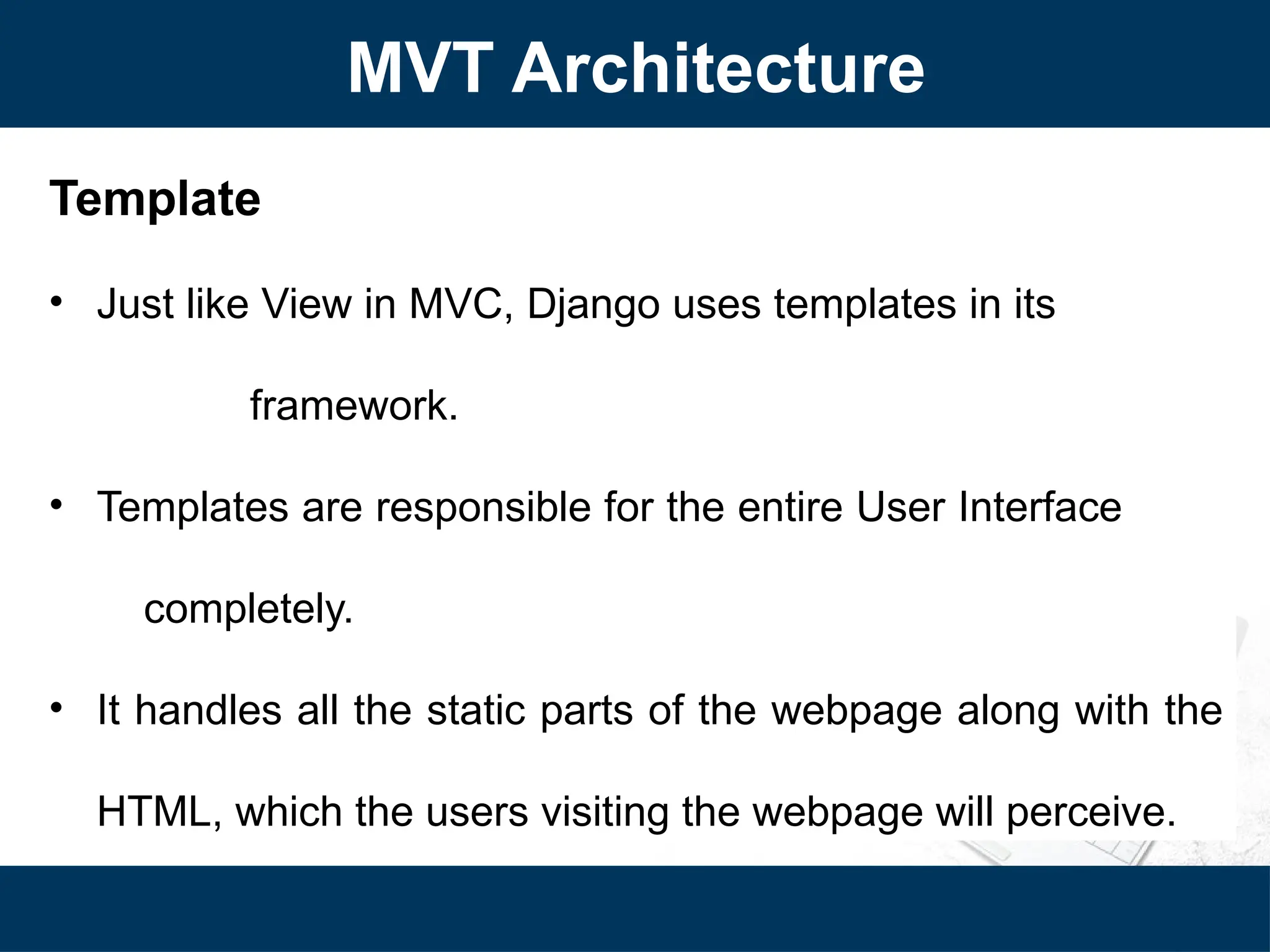 MVT Architecture
Template
• Just like View in MVC, Django uses templates in its
framework.
• Templates are responsible for the entire User Interface
completely.
• It handles all the static parts of the webpage along with the
HTML, which the users visiting the webpage will perceive.
 