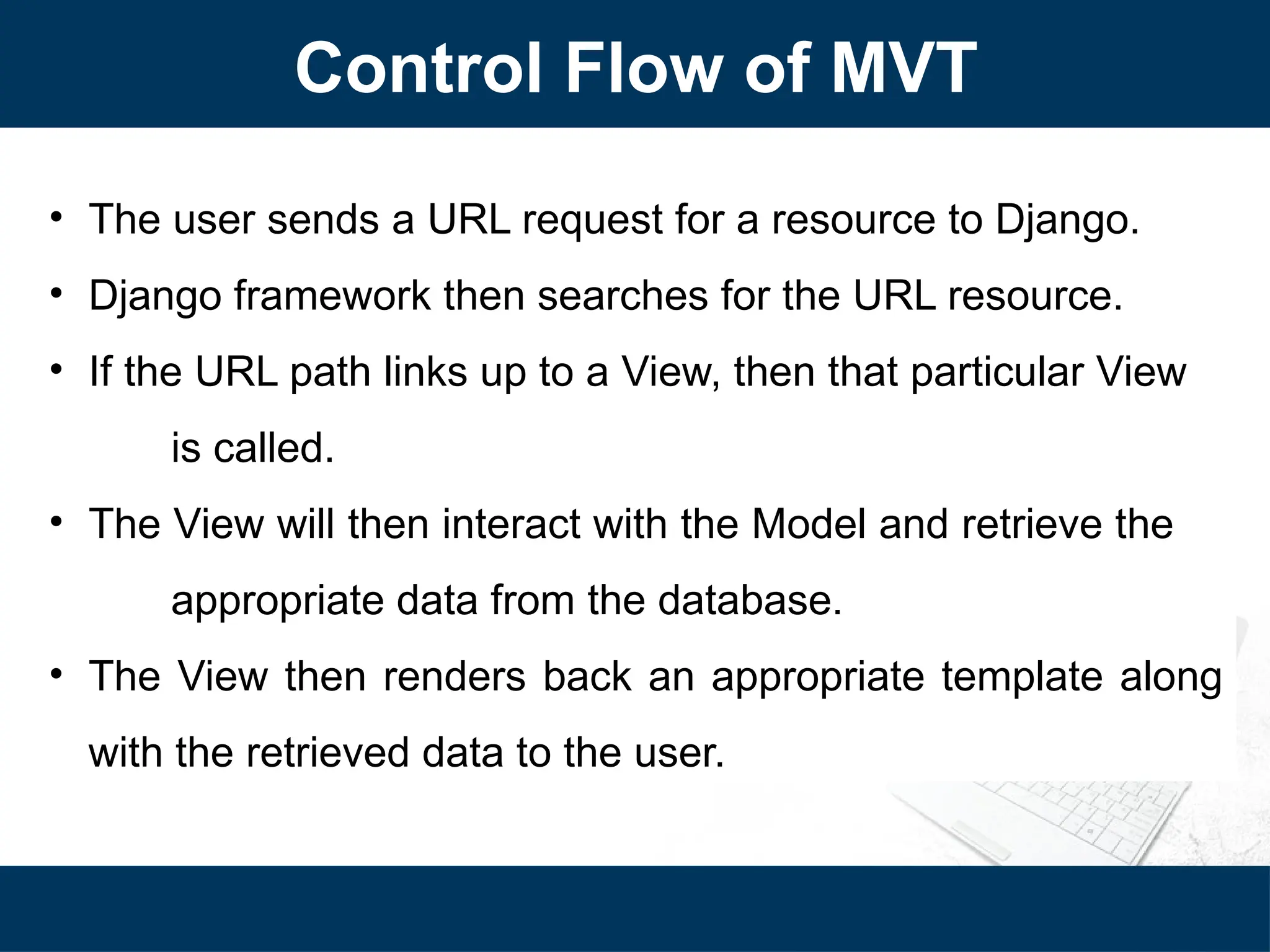 Control Flow of MVT
• The user sends a URL request for a resource to Django.
• Django framework then searches for the URL resource.
• If the URL path links up to a View, then that particular View
is called.
• The View will then interact with the Model and retrieve the
appropriate data from the database.
• The View then renders back an appropriate template along
with the retrieved data to the user.
 