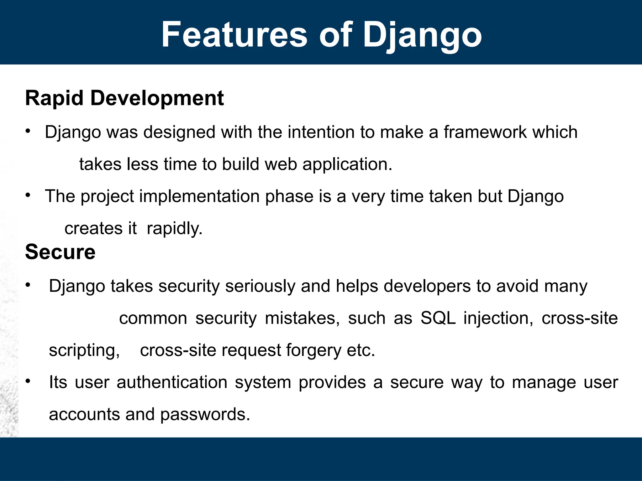 Rapid Development
• Django was designed with the intention to make a framework which
takes less time to build web application.
• The project implementation phase is a very time taken but Django
creates it rapidly.
Secure
• Django takes security seriously and helps developers to avoid many
common security mistakes, such as SQL injection, cross-site
scripting, cross-site request forgery etc.
• Its user authentication system provides a secure way to manage user
accounts and passwords.
Features of Django
 