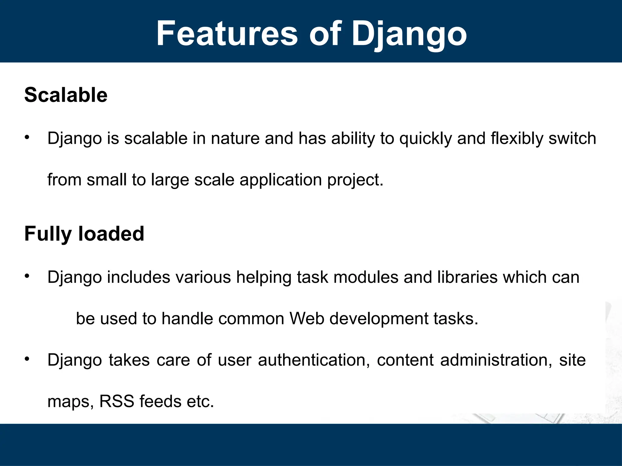Features of Django
Scalable
• Django is scalable in nature and has ability to quickly and flexibly switch
from small to large scale application project.
Fully loaded
• Django includes various helping task modules and libraries which can
be used to handle common Web development tasks.
• Django takes care of user authentication, content administration, site
maps, RSS feeds etc.
 