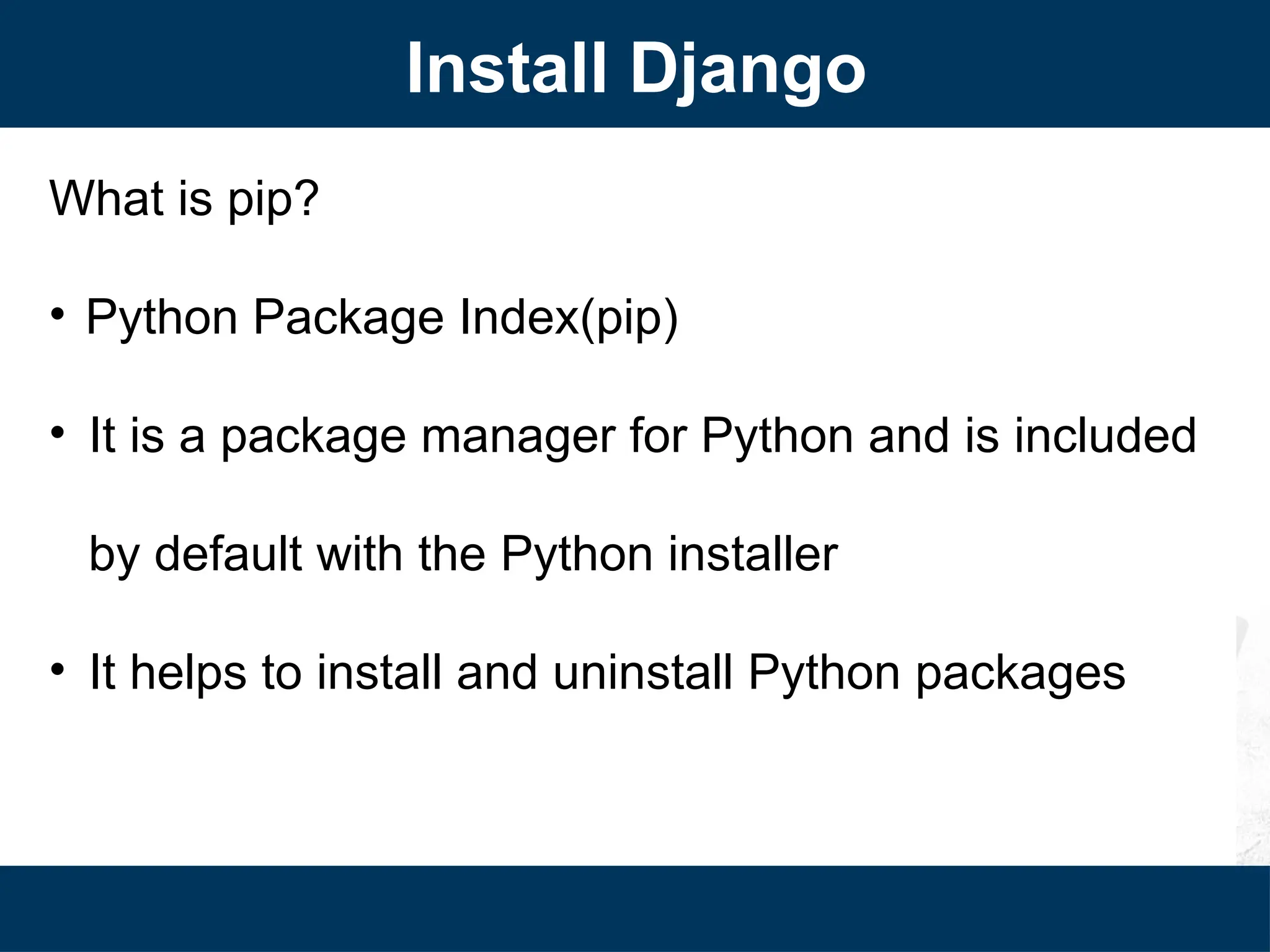 What is pip?
• Python Package Index(pip)
• It is a package manager for Python and is included
by default with the Python installer
• It helps to install and uninstall Python packages
Install Django
 
