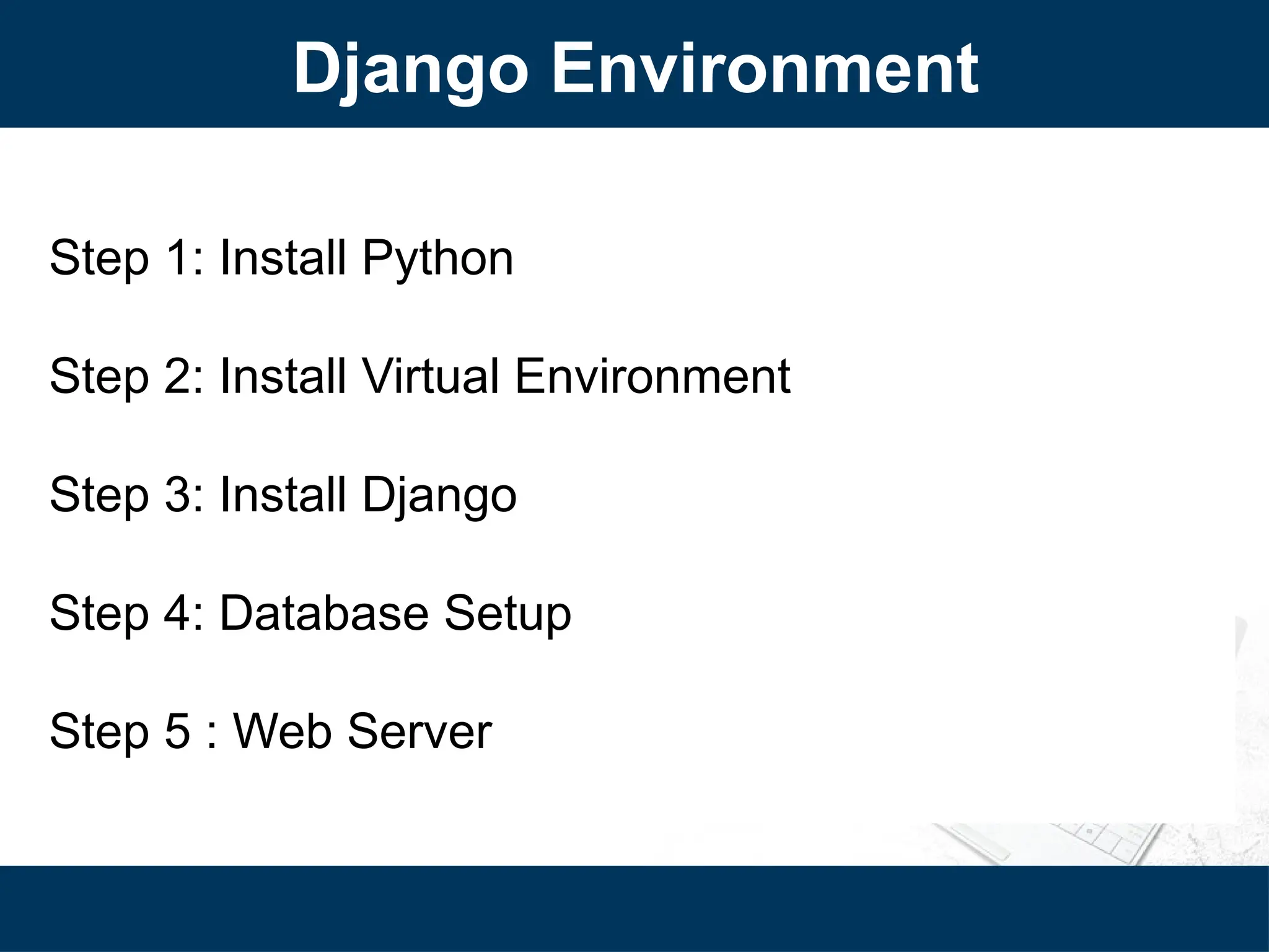 Django Environment
Step 1: Install Python
Step 2: Install Virtual Environment
Step 3: Install Django
Step 4: Database Setup
Step 5 : Web Server
 