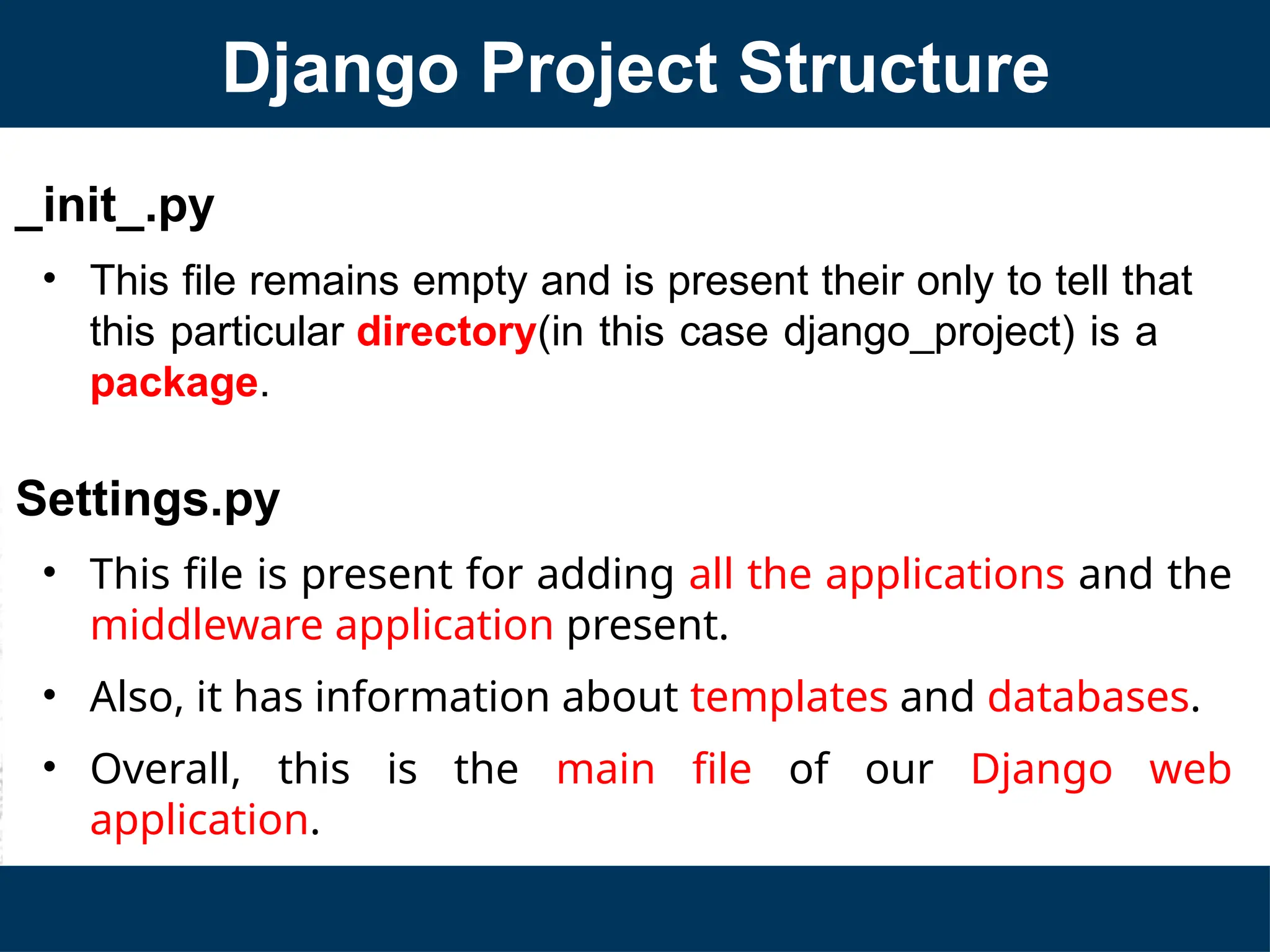 _init_.py
• This file remains empty and is present their only to tell that
this particular directory(in this case django_project) is a
package.
Settings.py
• This file is present for adding all the applications and the
middleware application present.
• Also, it has information about templates and databases.
• Overall, this is the main file of our Django web
application.
Django Project Structure
 