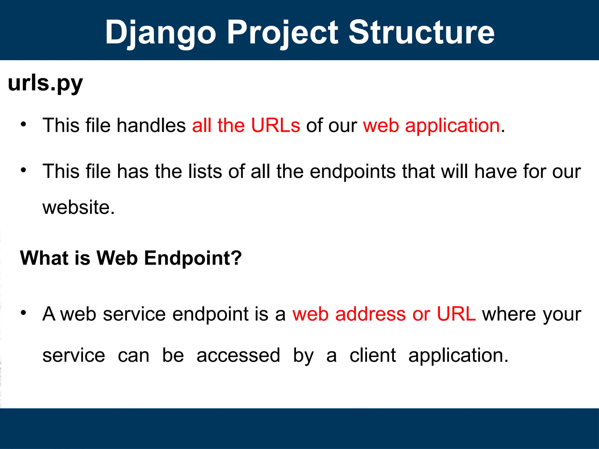 urls.py
• This file handles all the URLs of our web application.
• This file has the lists of all the endpoints that will have for our
website.
What is Web Endpoint?
• A web service endpoint is a web address or URL where your
service can be accessed by a client application.
Django Project Structure
 