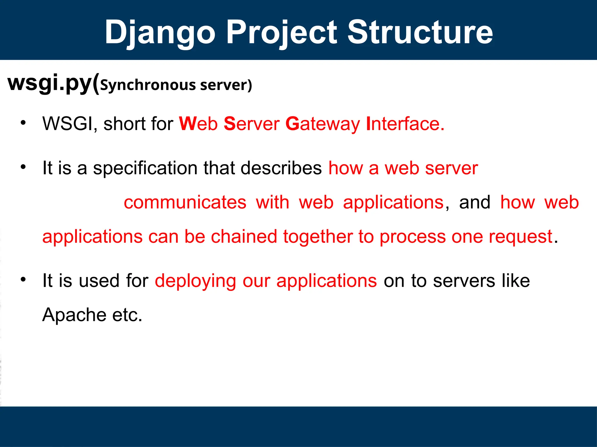 wsgi.py(Synchronous server)
• WSGI, short for Web Server Gateway Interface.
• It is a specification that describes how a web server
communicates with web applications, and how web
applications can be chained together to process one request.
• It is used for deploying our applications on to servers like
Apache etc.
Django Project Structure
 