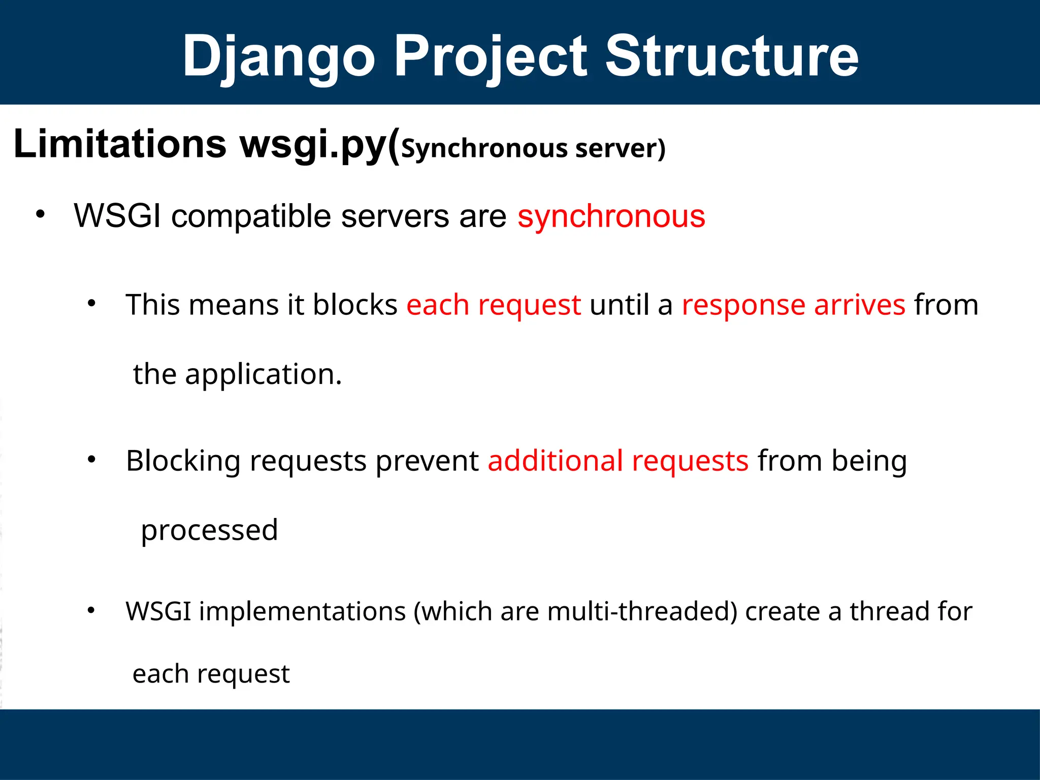 Limitations wsgi.py(Synchronous server)
• WSGI compatible servers are synchronous
• This means it blocks each request until a response arrives from
the application.
• Blocking requests prevent additional requests from being
processed
• WSGI implementations (which are multi-threaded) create a thread for
each request
Django Project Structure
 
