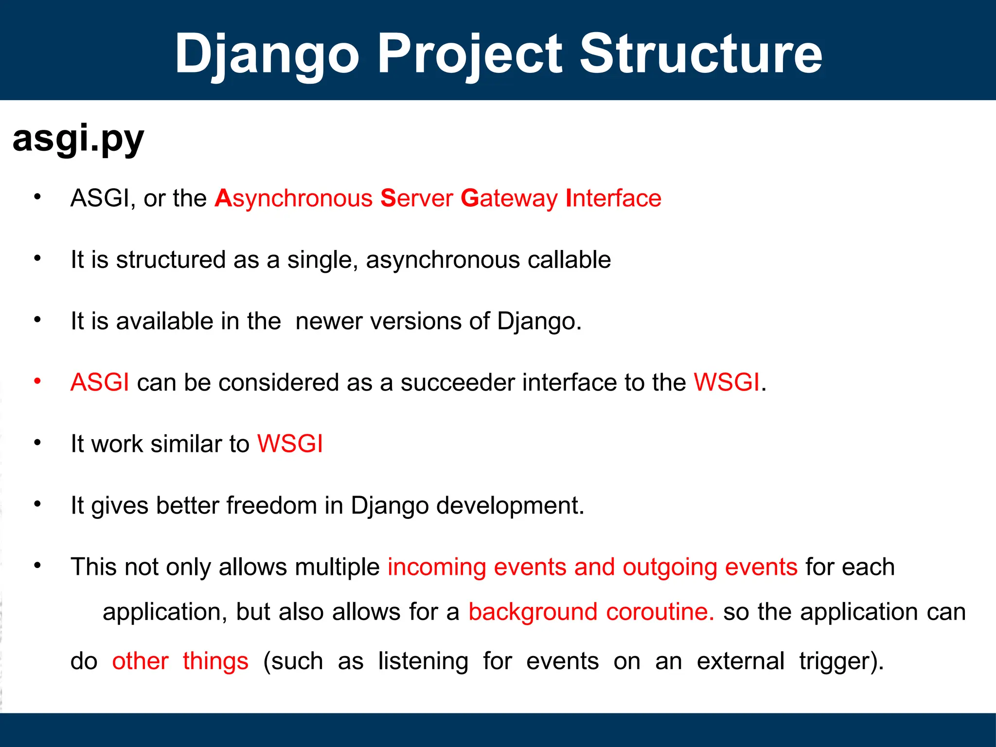 asgi.py
• ASGI, or the Asynchronous Server Gateway Interface
• It is structured as a single, asynchronous callable
• It is available in the newer versions of Django.
• ASGI can be considered as a succeeder interface to the WSGI.
• It work similar to WSGI
• It gives better freedom in Django development.
• This not only allows multiple incoming events and outgoing events for each
application, but also allows for a background coroutine. so the application can
do other things (such as listening for events on an external trigger).
Django Project Structure
 