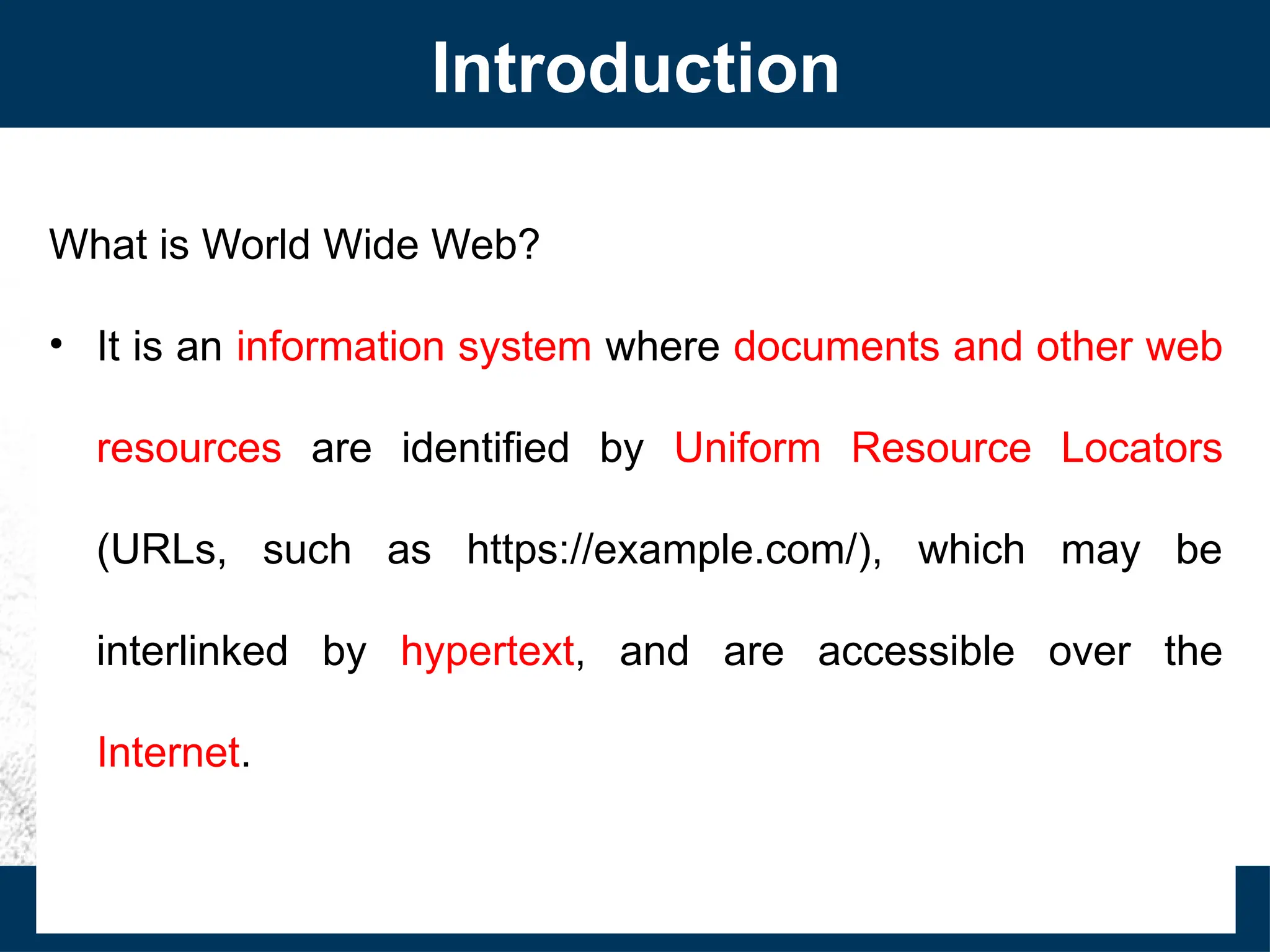 Introduction
What is World Wide Web?
• It is an information system where documents and other web
resources are identified by Uniform Resource Locators
(URLs, such as https://example.com/), which may be
interlinked by hypertext, and are accessible over the
Internet.
 