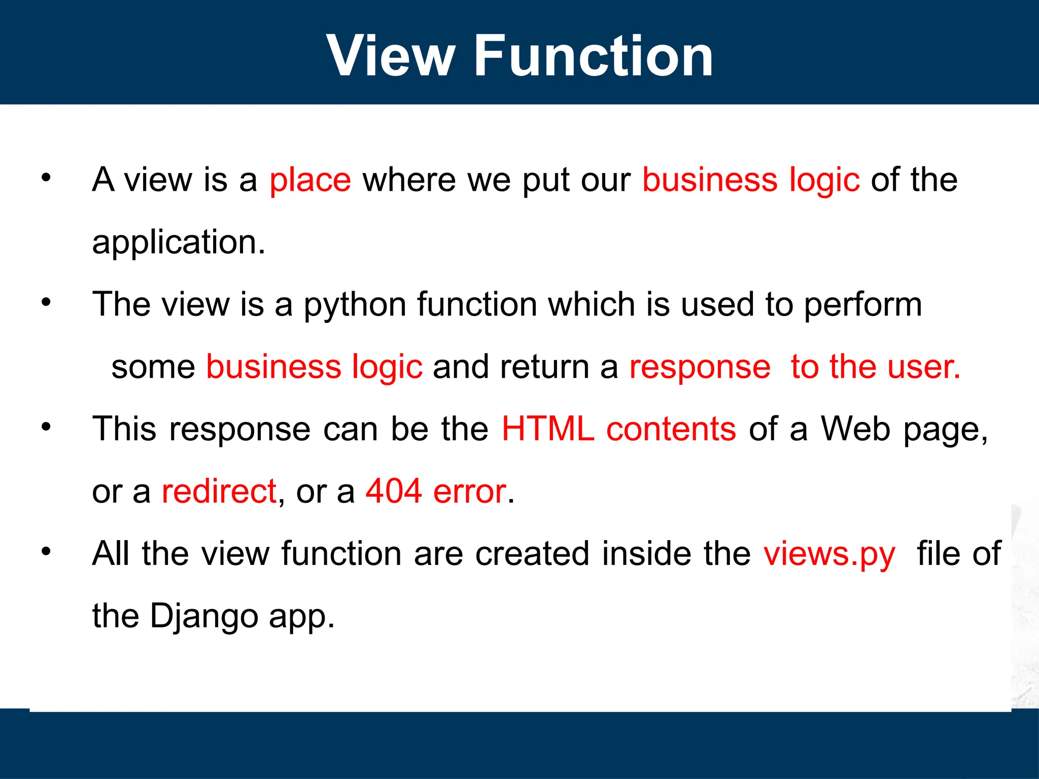 View Function
• A view is a place where we put our business logic of the
application.
• The view is a python function which is used to perform
some business logic and return a response to the user.
• This response can be the HTML contents of a Web page,
or a redirect, or a 404 error.
• All the view function are created inside the views.py file of
the Django app.
 