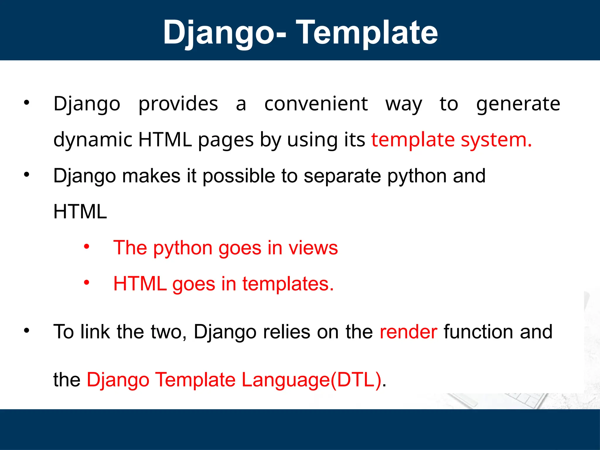 Django- Template
• Django provides a convenient way to generate
dynamic HTML pages by using its template system.
• Django makes it possible to separate python and
HTML
• The python goes in views
• HTML goes in templates.
• To link the two, Django relies on the render function and
the Django Template Language(DTL).
 