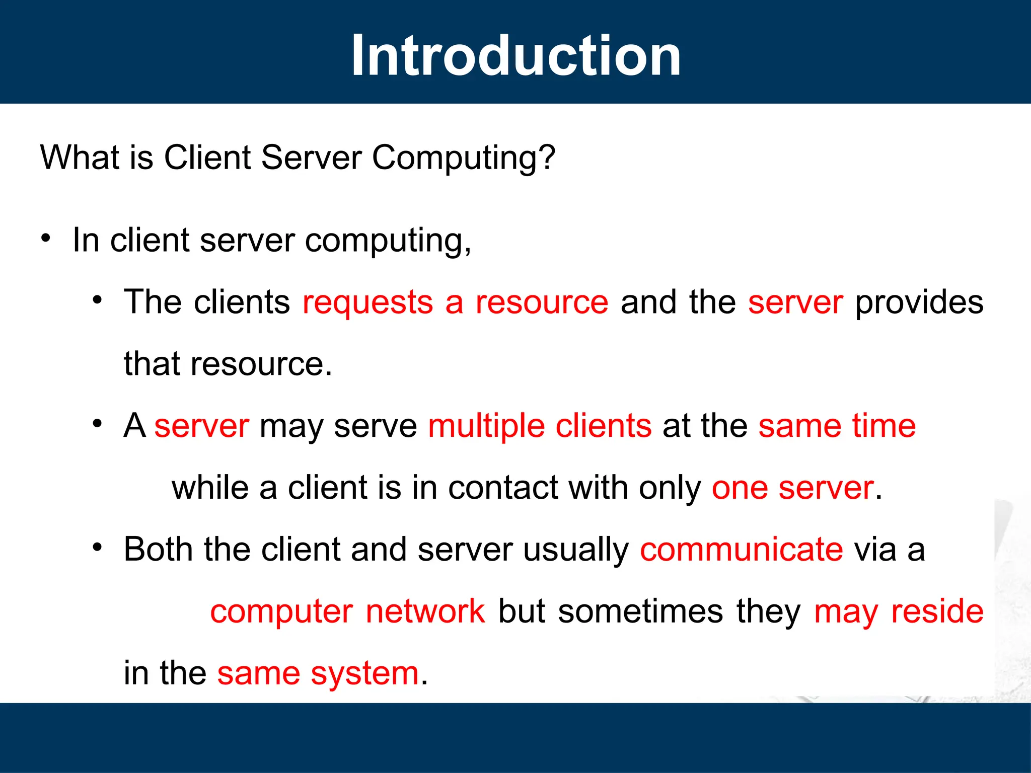 Introduction
What is Client Server Computing?
• In client server computing,
• The clients requests a resource and the server provides
that resource.
• A server may serve multiple clients at the same time
while a client is in contact with only one server.
• Both the client and server usually communicate via a
computer network but sometimes they may reside
in the same system.
 