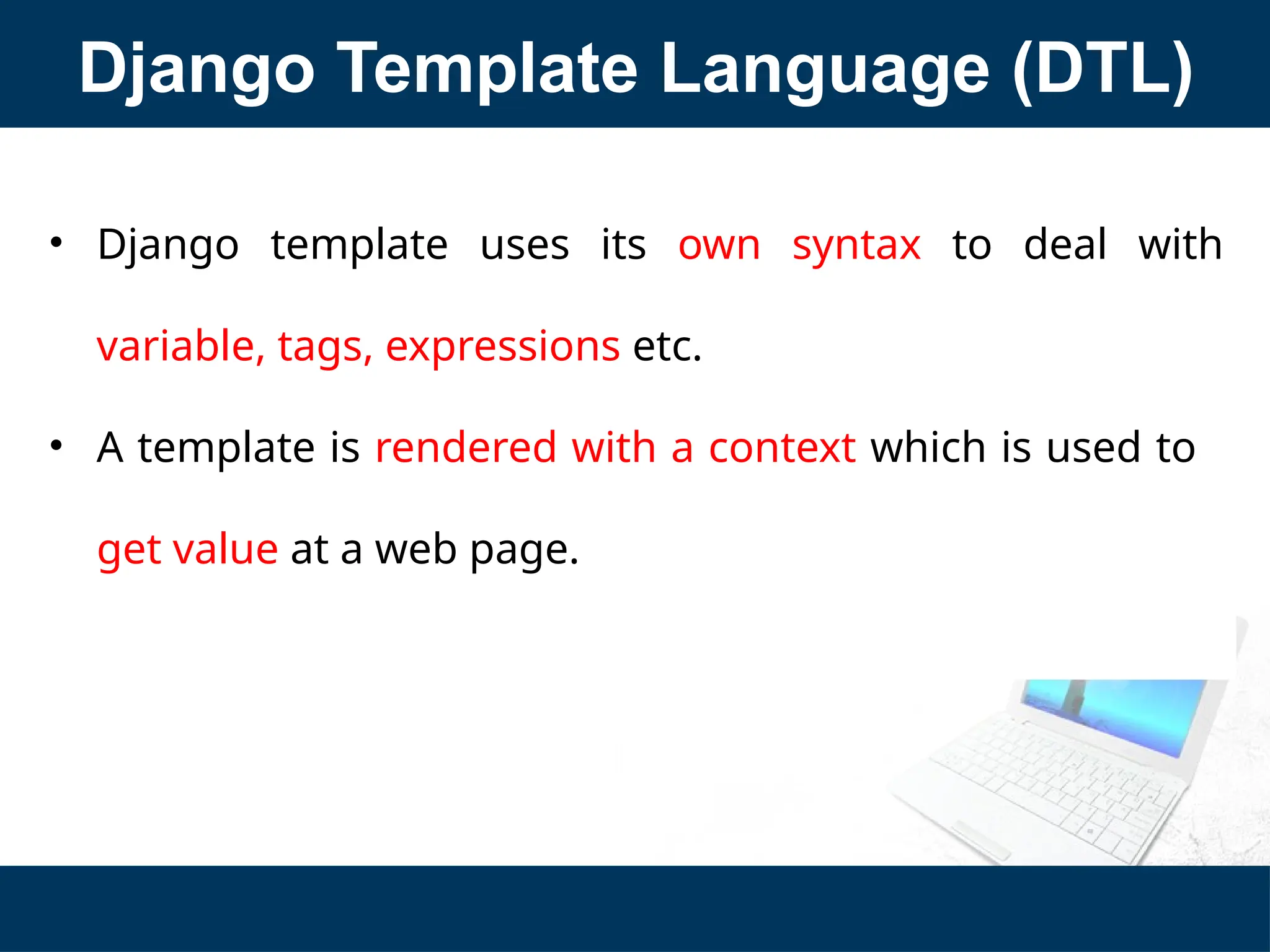 Django Template Language (DTL)
• Django template uses its own syntax to deal with
variable, tags, expressions etc.
• A template is rendered with a context which is used to
get value at a web page.
 