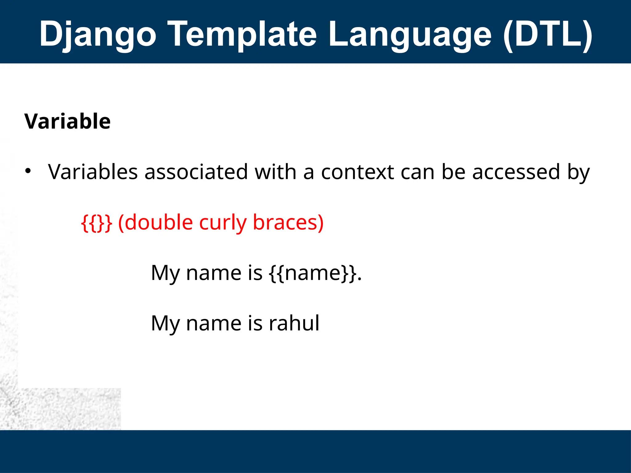Django Template Language (DTL)
Variable
• Variables associated with a context can be accessed by
{{}} (double curly braces)
My name is {{name}}.
My name is rahul
 