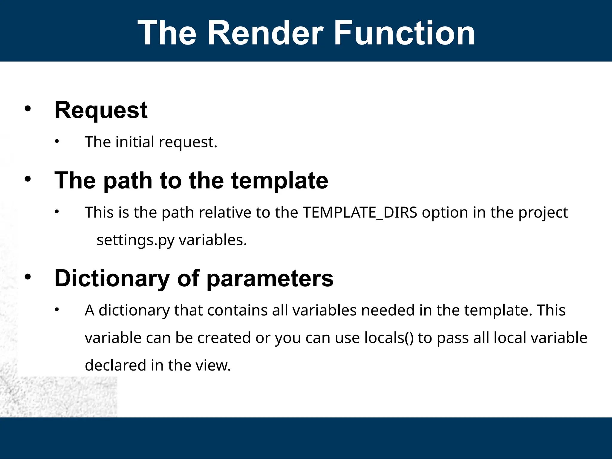 The Render Function
• Request
• The initial request.
• The path to the template
• This is the path relative to the TEMPLATE_DIRS option in the project
settings.py variables.
• Dictionary of parameters
• A dictionary that contains all variables needed in the template. This
variable can be created or you can use locals() to pass all local variable
declared in the view.
 