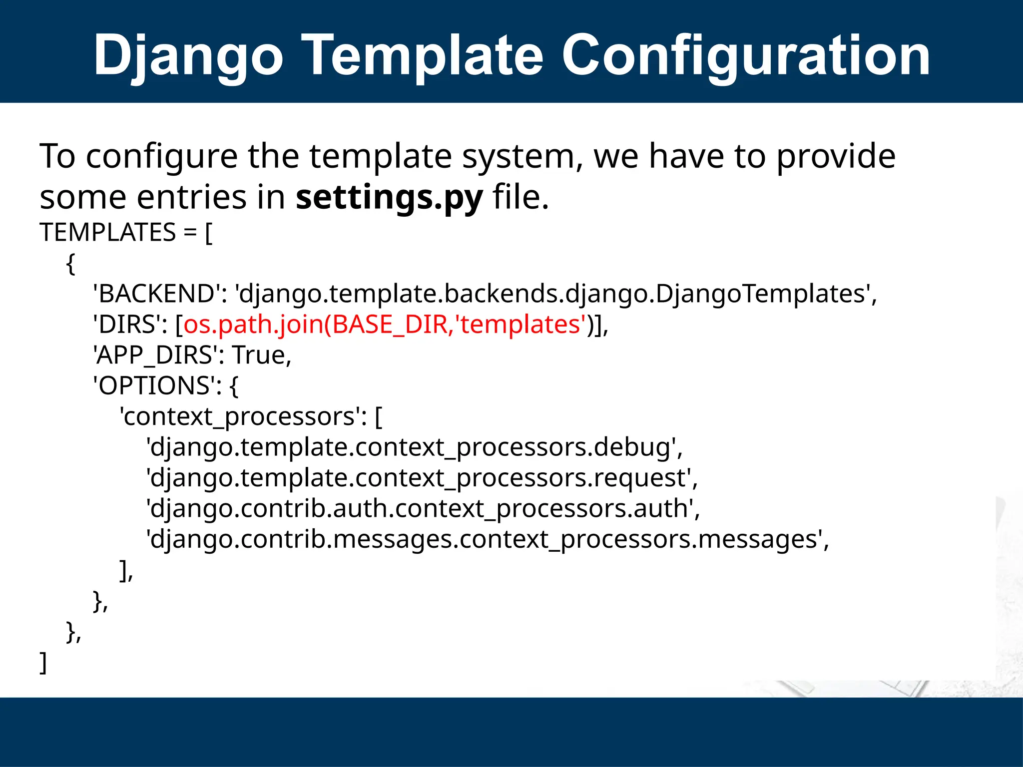 Django Template Configuration
To configure the template system, we have to provide
some entries in settings.py file.
TEMPLATES = [
{
'BACKEND': 'django.template.backends.django.DjangoTemplates',
'DIRS': [os.path.join(BASE_DIR,'templates')],
'APP_DIRS': True,
'OPTIONS': {
'context_processors': [
'django.template.context_processors.debug',
'django.template.context_processors.request',
'django.contrib.auth.context_processors.auth',
'django.contrib.messages.context_processors.messages',
],
},
},
]
 