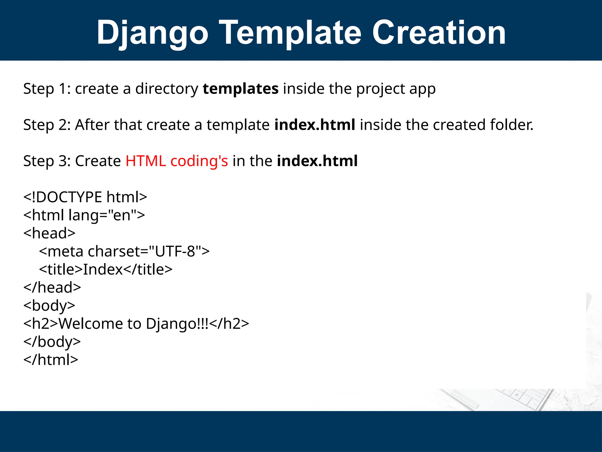 Django Template Creation
Step 1: create a directory templates inside the project app
Step 2: After that create a template index.html inside the created folder.
Step 3: Create HTML coding's in the index.html
<!DOCTYPE html>
<html lang="en">
<head>
<meta charset="UTF-8">
<title>Index</title>
</head>
<body>
<h2>Welcome to Django!!!</h2>
</body>
</html>
 