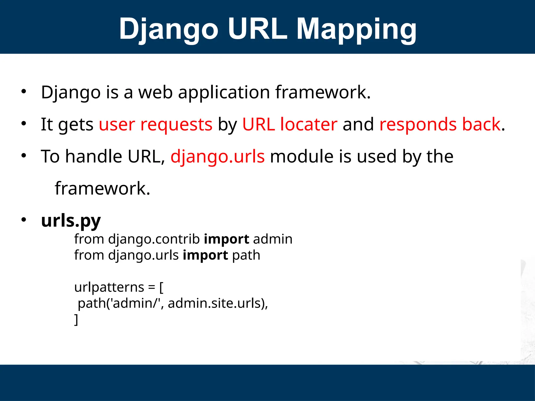Django URL Mapping
• Django is a web application framework.
• It gets user requests by URL locater and responds back.
• To handle URL, django.urls module is used by the
framework.
• urls.py
from django.contrib import admin
from django.urls import path
urlpatterns = [
path('admin/', admin.site.urls),
]
 