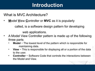 Introduction
What is MVC Architecture?
• Model View Controller or MVC as it is popularly
called, is a software design pattern for developing
web applications.
• A Model View Controller pattern is made up of the following
three parts
• Model − The lowest level of the pattern which is responsible for
maintaining data.
• View − This is responsible for displaying all or a portion of the data
to the user.
• Controller − Software Code that controls the interactions between
the Model and View.
 