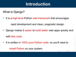 Introduction
What is Django?
• It is a high-level Python web framework that encourages
rapid development and clean, pragmatic design.
• Django makes it easier to build better web apps quickly and
with less code.
• It is written in 100% pure Python code. so you'll need to
install Python on your system.
 