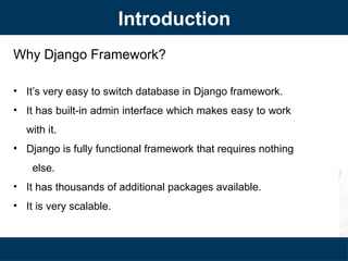 Why Django Framework?
• It’s very easy to switch database in Django framework.
• It has built-in admin interface which makes easy to work
with it.
• Django is fully functional framework that requires nothing
else.
• It has thousands of additional packages available.
• It is very scalable.
Introduction
 
