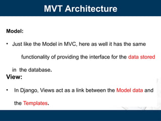 Model:
• Just like the Model in MVC, here as well it has the same
functionality of providing the interface for the data stored
in the database.
View:
• In Django, Views act as a link between the Model data and
the Templates.
MVT Architecture
 