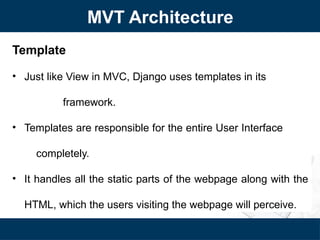 MVT Architecture
Template
• Just like View in MVC, Django uses templates in its
framework.
• Templates are responsible for the entire User Interface
completely.
• It handles all the static parts of the webpage along with the
HTML, which the users visiting the webpage will perceive.
 