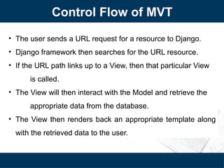 Control Flow of MVT
• The user sends a URL request for a resource to Django.
• Django framework then searches for the URL resource.
• If the URL path links up to a View, then that particular View
is called.
• The View will then interact with the Model and retrieve the
appropriate data from the database.
• The View then renders back an appropriate template along
with the retrieved data to the user.
 
