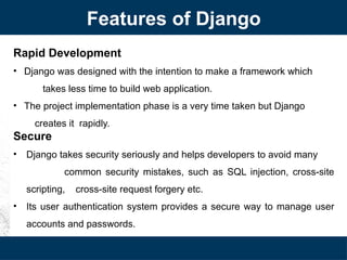 Rapid Development
• Django was designed with the intention to make a framework which
takes less time to build web application.
• The project implementation phase is a very time taken but Django
creates it rapidly.
Secure
• Django takes security seriously and helps developers to avoid many
common security mistakes, such as SQL injection, cross-site
scripting, cross-site request forgery etc.
• Its user authentication system provides a secure way to manage user
accounts and passwords.
Features of Django
 