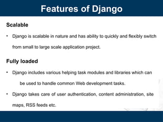 Features of Django
Scalable
• Django is scalable in nature and has ability to quickly and flexibly switch
from small to large scale application project.
Fully loaded
• Django includes various helping task modules and libraries which can
be used to handle common Web development tasks.
• Django takes care of user authentication, content administration, site
maps, RSS feeds etc.
 