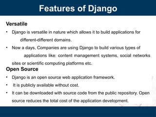Features of Django
Versatile
• Django is versatile in nature which allows it to build applications for
different-different domains.
• Now a days, Companies are using Django to build various types of
applications like: content management systems, social networks
sites or scientific computing platforms etc.
Open Source
• Django is an open source web application framework.
• It is publicly available without cost.
• It can be downloaded with source code from the public repository. Open
source reduces the total cost of the application development.
 