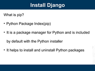 What is pip?
• Python Package Index(pip)
• It is a package manager for Python and is included
by default with the Python installer
• It helps to install and uninstall Python packages
Install Django
 