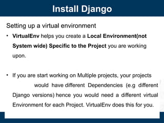 Install Django
Setting up a virtual environment
• VirtualEnv helps you create a Local Environment(not
System wide) Specific to the Project you are working
upon.
• If you are start working on Multiple projects, your projects
would have different Dependencies (e.g different
Django versions) hence you would need a different virtual
Environment for each Project. VirtualEnv does this for you.
 