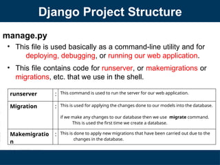 Django Project Structure
manage.py
• This file is used basically as a command-line utility and for
deploying, debugging, or running our web application.
• This file contains code for runserver, or makemigrations or
migrations, etc. that we use in the shell.
runserver : This command is used to run the server for our web application.
Migration : This is used for applying the changes done to our models into the database.
if we make any changes to our database then we use migrate command.
This is used the first time we create a database.
Makemigratio
n
: This is done to apply new migrations that have been carried out due to the
changes in the database.
 