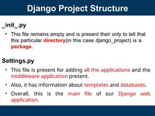 _init_.py
• This file remains empty and is present their only to tell that
this particular directory(in this case django_project) is a
package.
Settings.py
• This file is present for adding all the applications and the
middleware application present.
• Also, it has information about templates and databases.
• Overall, this is the main file of our Django web
application.
Django Project Structure
 