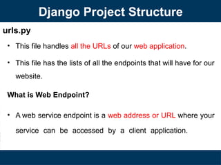 urls.py
• This file handles all the URLs of our web application.
• This file has the lists of all the endpoints that will have for our
website.
What is Web Endpoint?
• A web service endpoint is a web address or URL where your
service can be accessed by a client application.
Django Project Structure
 