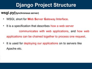 wsgi.py(Synchronous server)
• WSGI, short for Web Server Gateway Interface.
• It is a specification that describes how a web server
communicates with web applications, and how web
applications can be chained together to process one request.
• It is used for deploying our applications on to servers like
Apache etc.
Django Project Structure
 