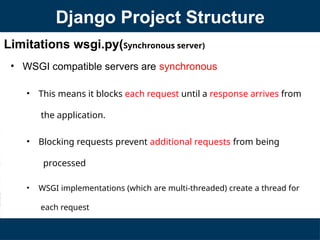 Limitations wsgi.py(Synchronous server)
• WSGI compatible servers are synchronous
• This means it blocks each request until a response arrives from
the application.
• Blocking requests prevent additional requests from being
processed
• WSGI implementations (which are multi-threaded) create a thread for
each request
Django Project Structure
 