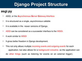 asgi.py
• ASGI, or the Asynchronous Server Gateway Interface
• It is structured as a single, asynchronous callable
• It is available in the newer versions of Django.
• ASGI can be considered as a succeeder interface to the WSGI.
• It work similar to WSGI
• It gives better freedom in Django development.
• This not only allows multiple incoming events and outgoing events for each
application, but also allows for a background coroutine. so the application can
do other things (such as listening for events on an external trigger).
Django Project Structure
 
