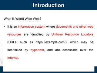 Introduction
What is World Wide Web?
• It is an information system where documents and other web
resources are identified by Uniform Resource Locators
(URLs, such as https://example.com/), which may be
interlinked by hypertext, and are accessible over the
Internet.
 