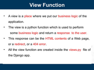 View Function
• A view is a place where we put our business logic of the
application.
• The view is a python function which is used to perform
some business logic and return a response to the user.
• This response can be the HTML contents of a Web page,
or a redirect, or a 404 error.
• All the view function are created inside the views.py file of
the Django app.
 