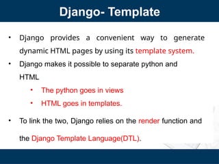 Django- Template
• Django provides a convenient way to generate
dynamic HTML pages by using its template system.
• Django makes it possible to separate python and
HTML
• The python goes in views
• HTML goes in templates.
• To link the two, Django relies on the render function and
the Django Template Language(DTL).
 