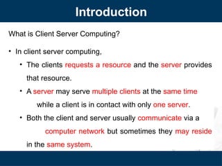 Introduction
What is Client Server Computing?
• In client server computing,
• The clients requests a resource and the server provides
that resource.
• A server may serve multiple clients at the same time
while a client is in contact with only one server.
• Both the client and server usually communicate via a
computer network but sometimes they may reside
in the same system.
 