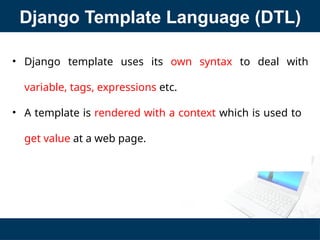 Django Template Language (DTL)
• Django template uses its own syntax to deal with
variable, tags, expressions etc.
• A template is rendered with a context which is used to
get value at a web page.
 