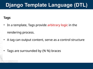 Django Template Language (DTL)
Tags
• In a template, Tags provide arbitrary logic in the
rendering process.
• A tag can output content, serve as a control structure
• Tags are surrounded by {% %} braces
 