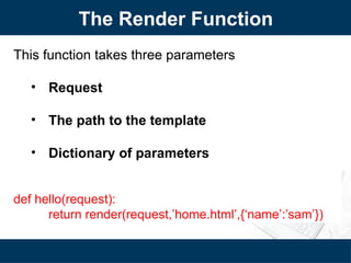 The Render Function
This function takes three parameters
• Request
• The path to the template
• Dictionary of parameters
def hello(request):
return render(request,’home.html’,{‘name’:’sam’})
 