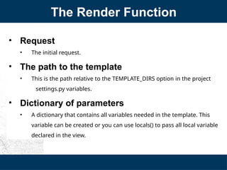 The Render Function
• Request
• The initial request.
• The path to the template
• This is the path relative to the TEMPLATE_DIRS option in the project
settings.py variables.
• Dictionary of parameters
• A dictionary that contains all variables needed in the template. This
variable can be created or you can use locals() to pass all local variable
declared in the view.
 