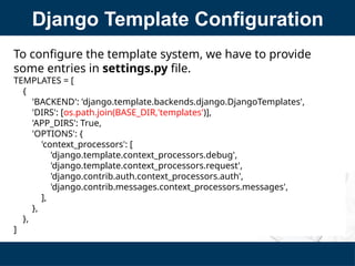 Django Template Configuration
To configure the template system, we have to provide
some entries in settings.py file.
TEMPLATES = [
{
'BACKEND': 'django.template.backends.django.DjangoTemplates',
'DIRS': [os.path.join(BASE_DIR,'templates')],
'APP_DIRS': True,
'OPTIONS': {
'context_processors': [
'django.template.context_processors.debug',
'django.template.context_processors.request',
'django.contrib.auth.context_processors.auth',
'django.contrib.messages.context_processors.messages',
],
},
},
]
 
