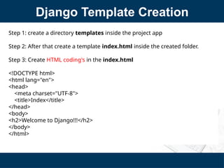 Django Template Creation
Step 1: create a directory templates inside the project app
Step 2: After that create a template index.html inside the created folder.
Step 3: Create HTML coding's in the index.html
<!DOCTYPE html>
<html lang="en">
<head>
<meta charset="UTF-8">
<title>Index</title>
</head>
<body>
<h2>Welcome to Django!!!</h2>
</body>
</html>
 