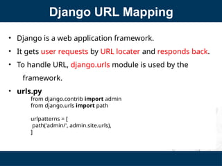 Django URL Mapping
• Django is a web application framework.
• It gets user requests by URL locater and responds back.
• To handle URL, django.urls module is used by the
framework.
• urls.py
from django.contrib import admin
from django.urls import path
urlpatterns = [
path('admin/', admin.site.urls),
]
 